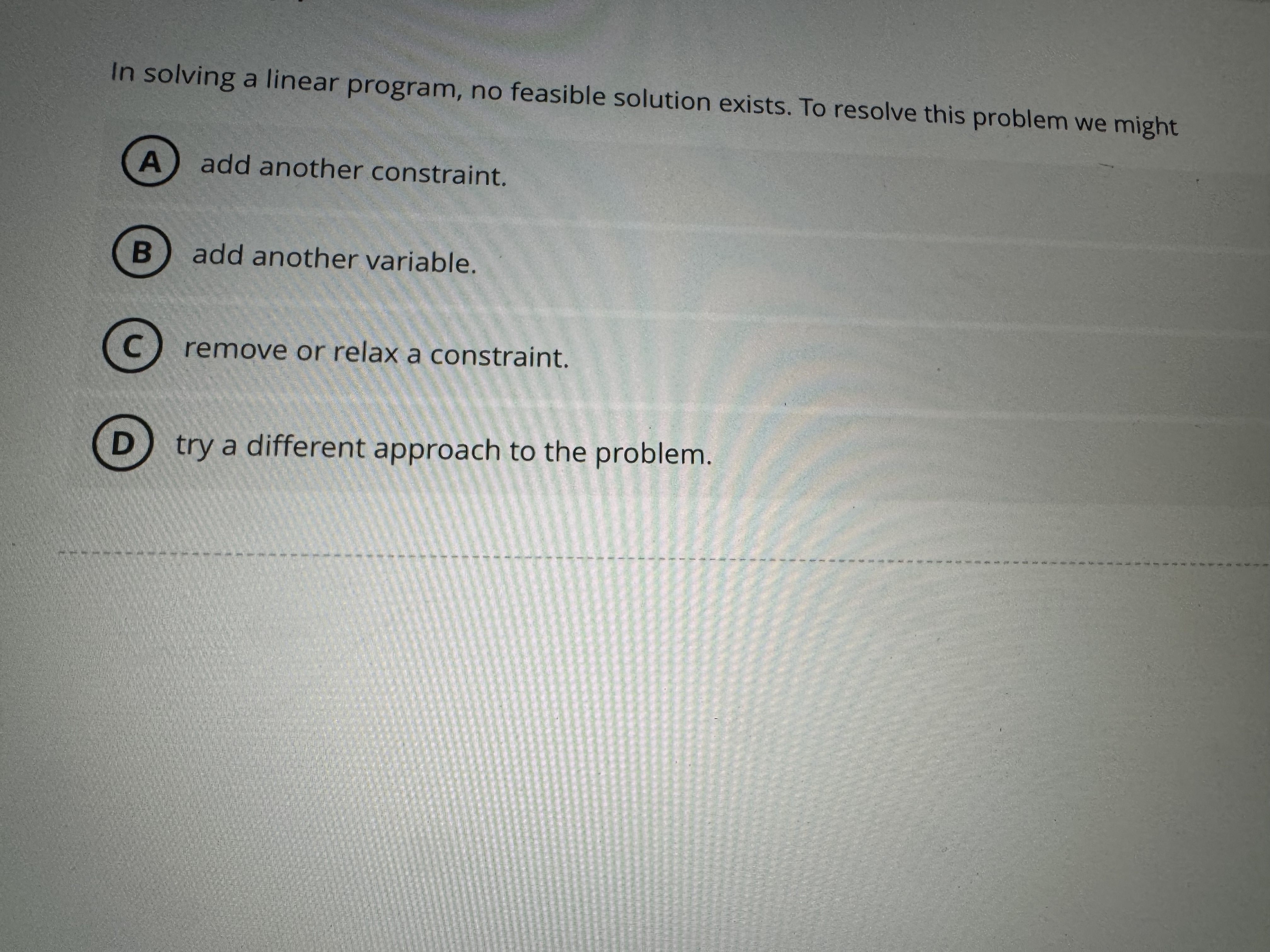  In solving a linear program, no feasible solution exists. To resolve