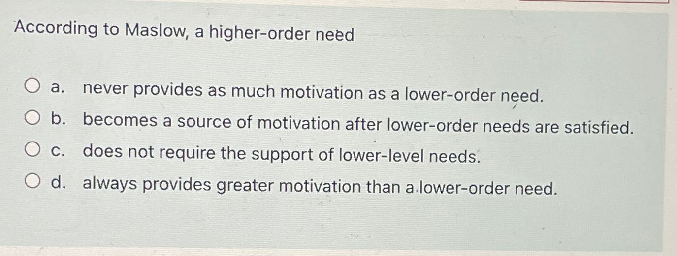  According to Maslow, a higher-order need a. never provides as much