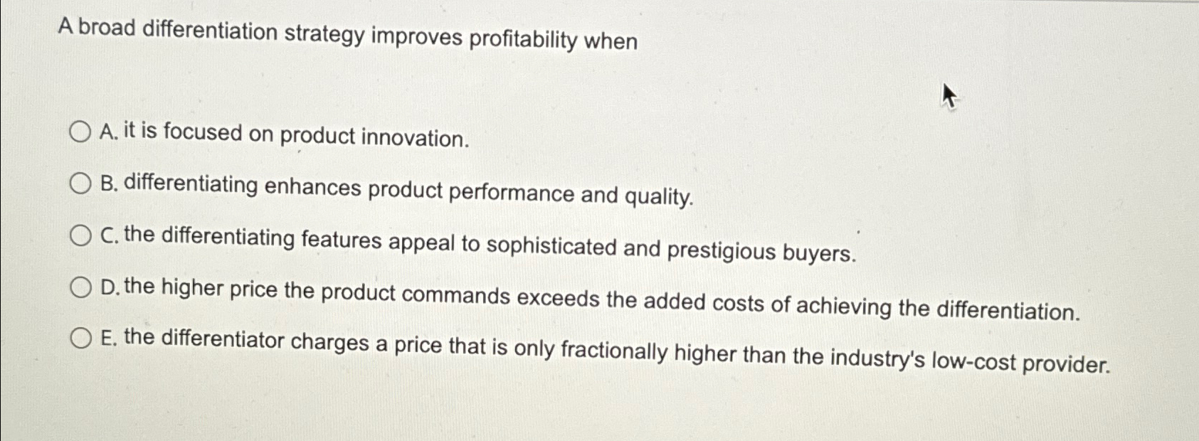  A broad differentiation strategy improves profitability when A. it is focused
