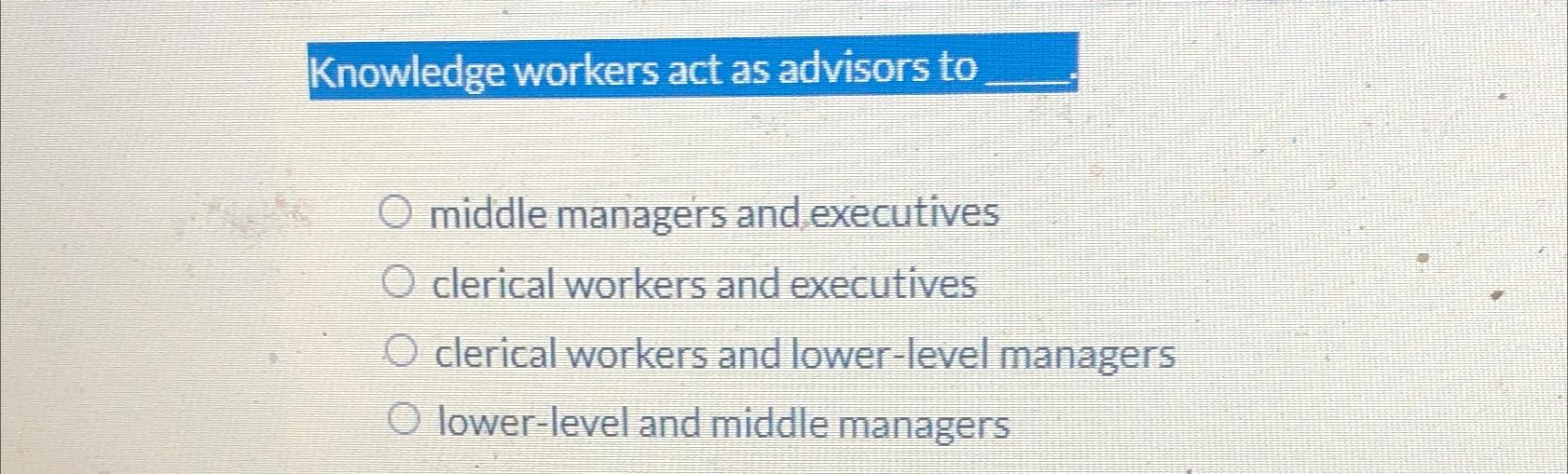  Knowledge workers act as advisors to middle managers and executives clerical