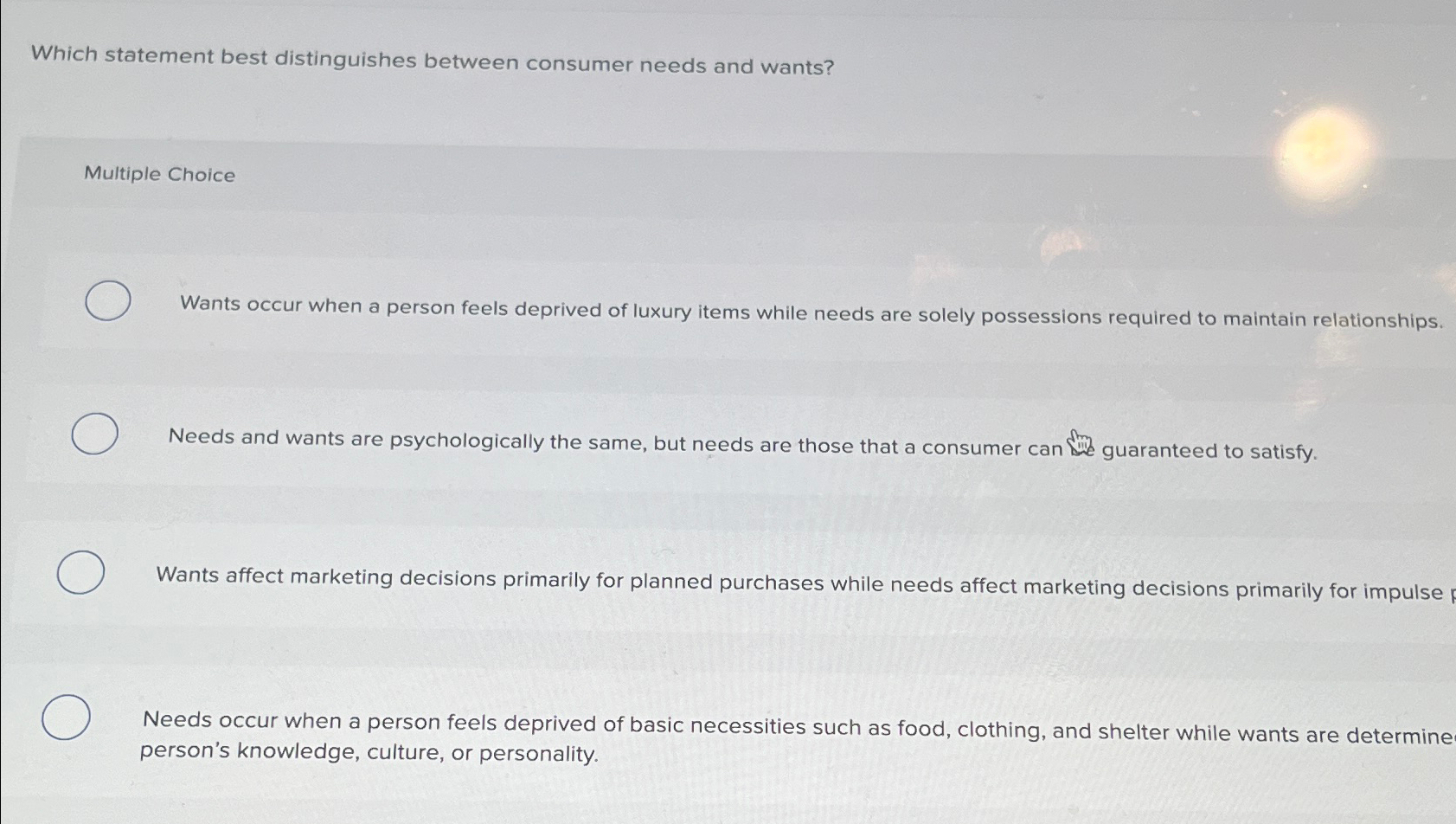  Which statement best distinguishes between consumer needs and wants? Multiple Choice