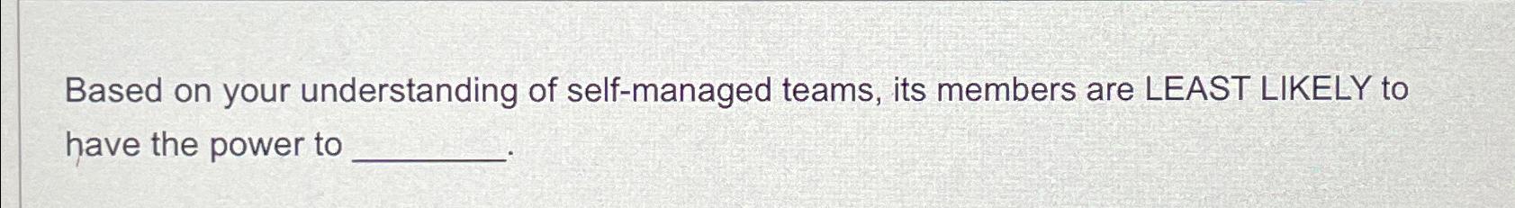  Based on your understanding of self-managed teams, its members are LEAST