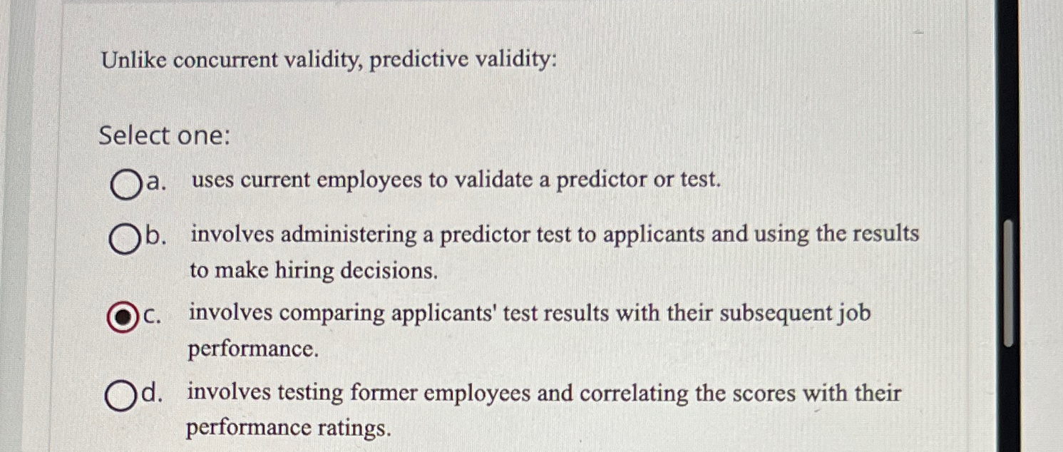  Unlike concurrent validity, predictive validity: Select one: a. uses current employees