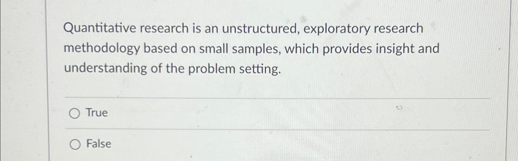  Quantitative research is an unstructured, exploratory research methodology based on small