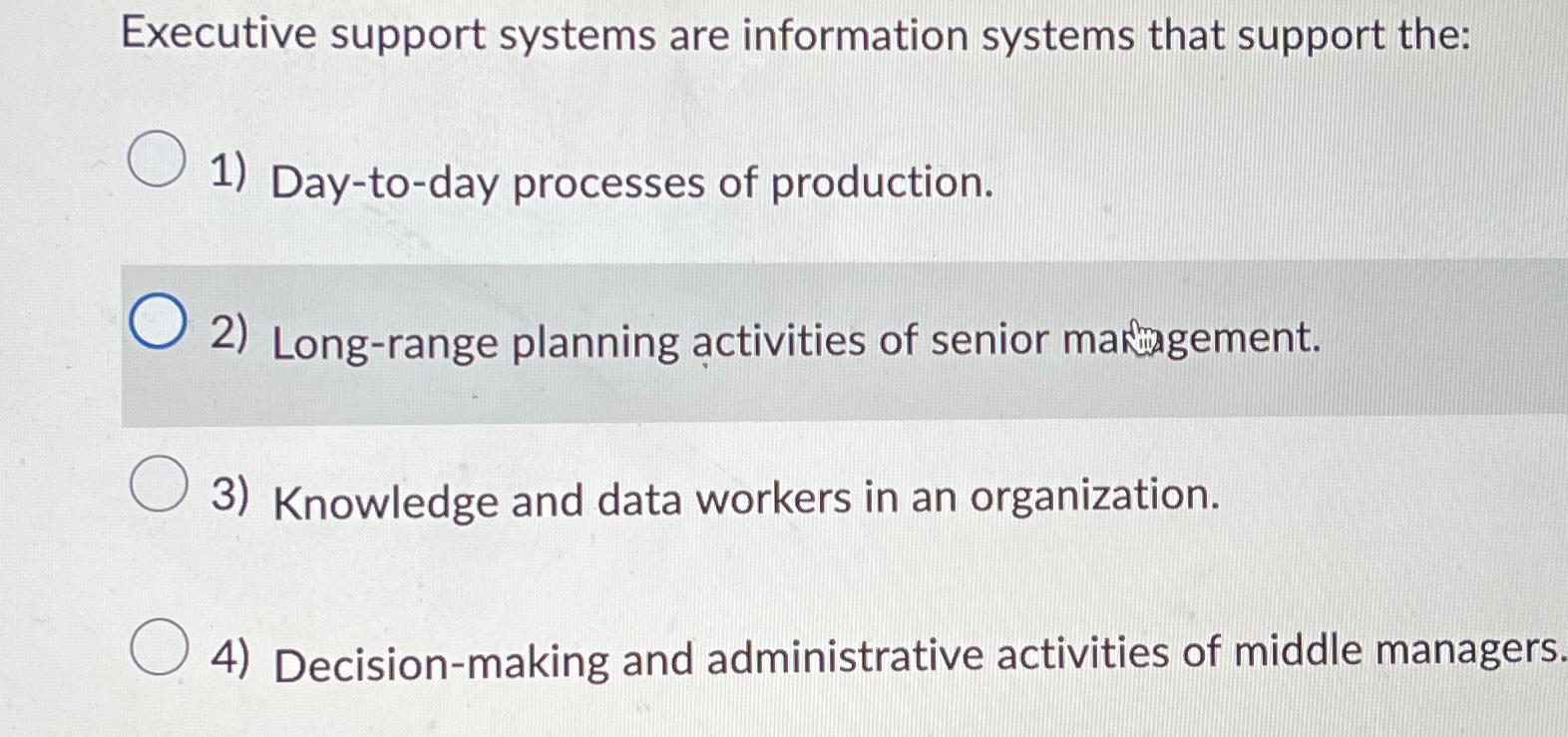  Executive support systems are information systems that support the: Day-to-day processes