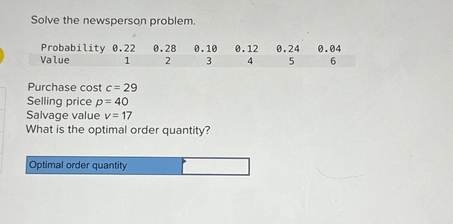  Solve the newsperson problem. \table[[Probability,0.22,0.28,0.10,0.12,0.24,0.04],[Value,1,2,3,4,5,6]] Purchase cost c=29 Selling price p=40