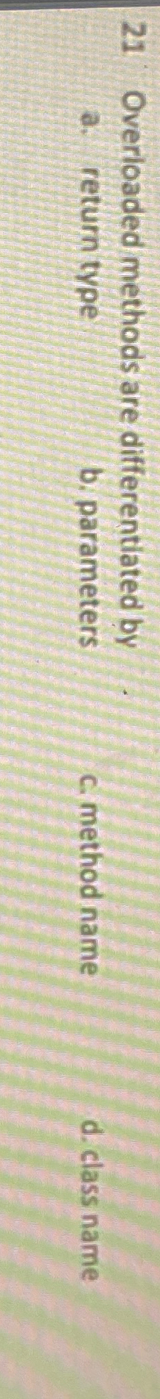  21 Overioaded methods are differentiated by a. return type b. parameters