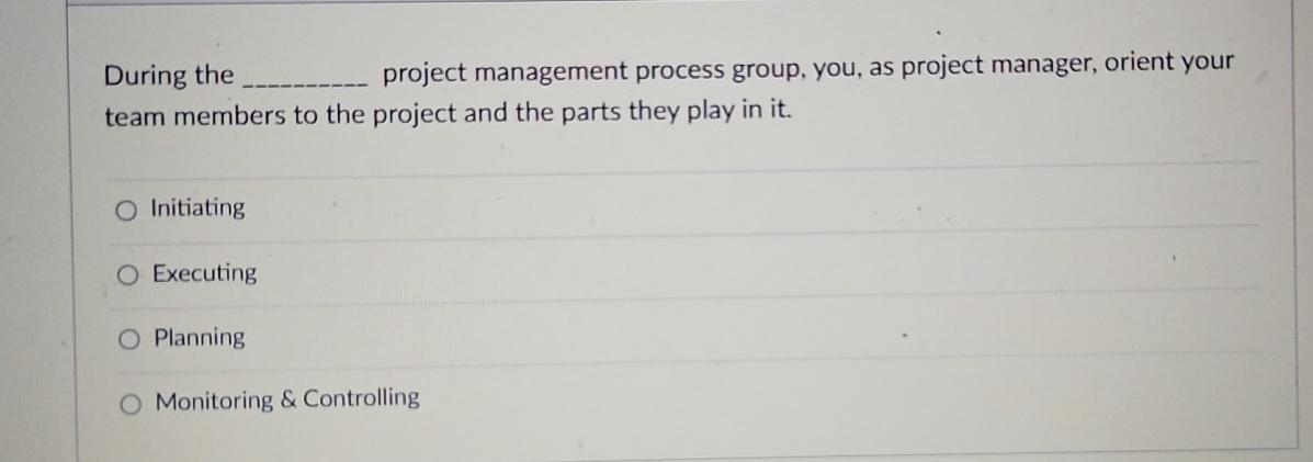  During the project management process group, you, as project manager, orient