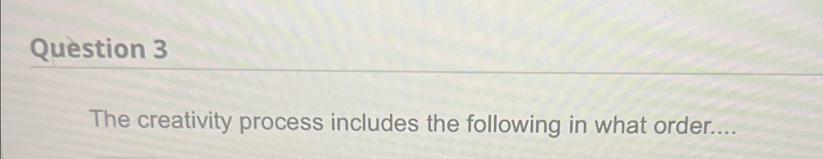  Question 3 The creativity process includes the following in what order....