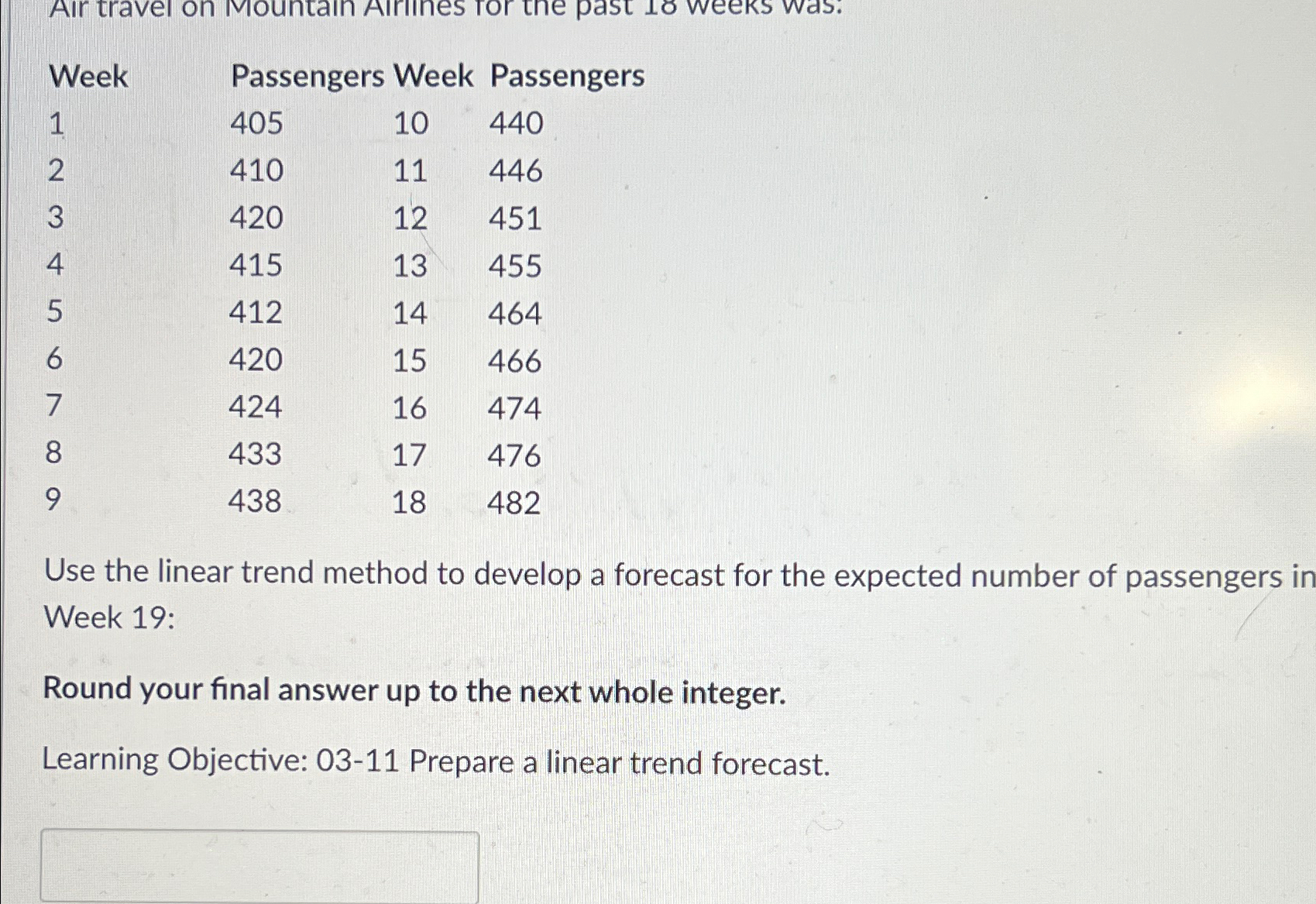  \table[[Week,Passengers],[1,405,10,440],[2,410,11,446],[3,420,12,451],[4,415,13,455],[5,412,14,464],[6,420,15,466],[7,424,16,474],[8,433,17,476],[9,438,18,482]] Use the linear trend method to develop a forecast for
