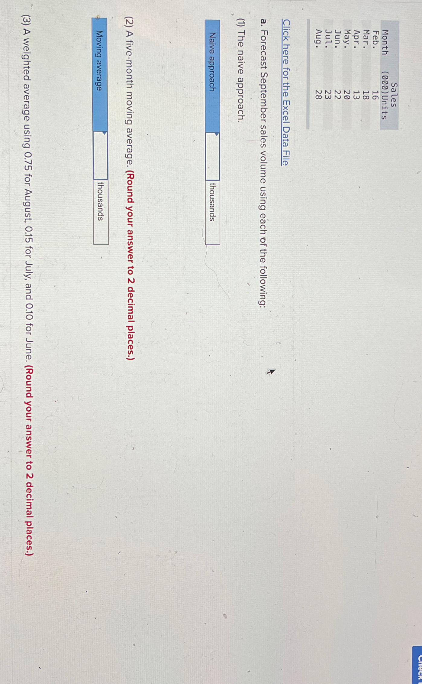  \table[[,Sales],[Month,(000) Units],[Feb.,16],[Mar.,18],[Apr.,13],[May.,20],[Jun.,22],[Jul.,23],[Aug.,28]] Click here for the Excel Data File a. Forecast