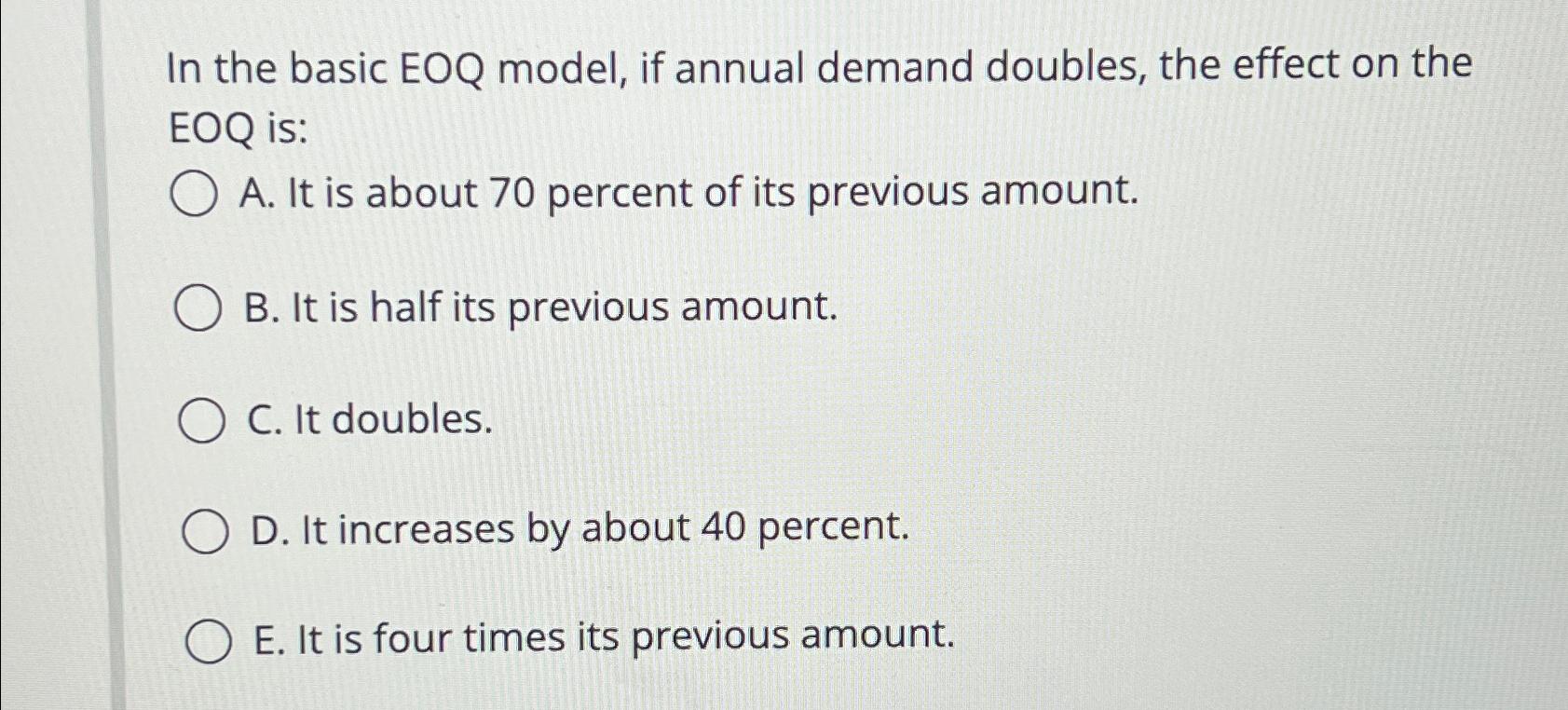  In the basic EOQ model, if annual demand doubles, the effect