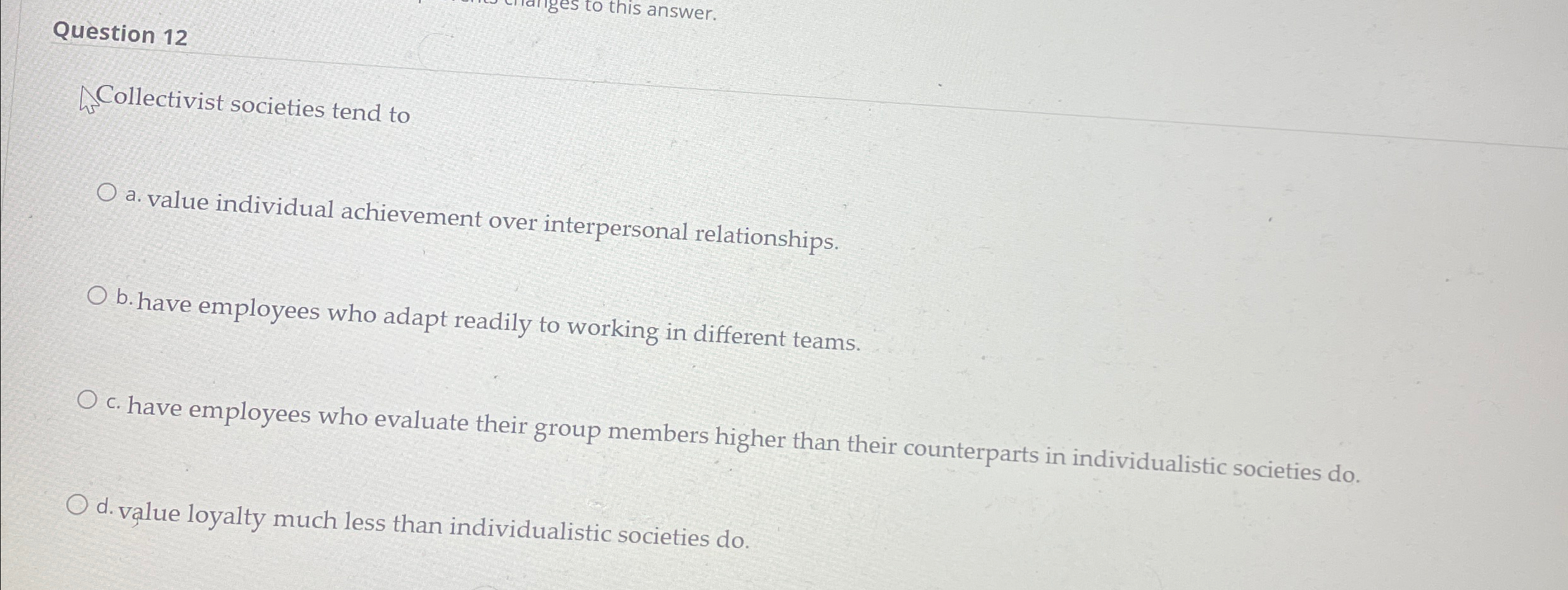  Question 12 Collectivist societies tend to a. value individual achievement over