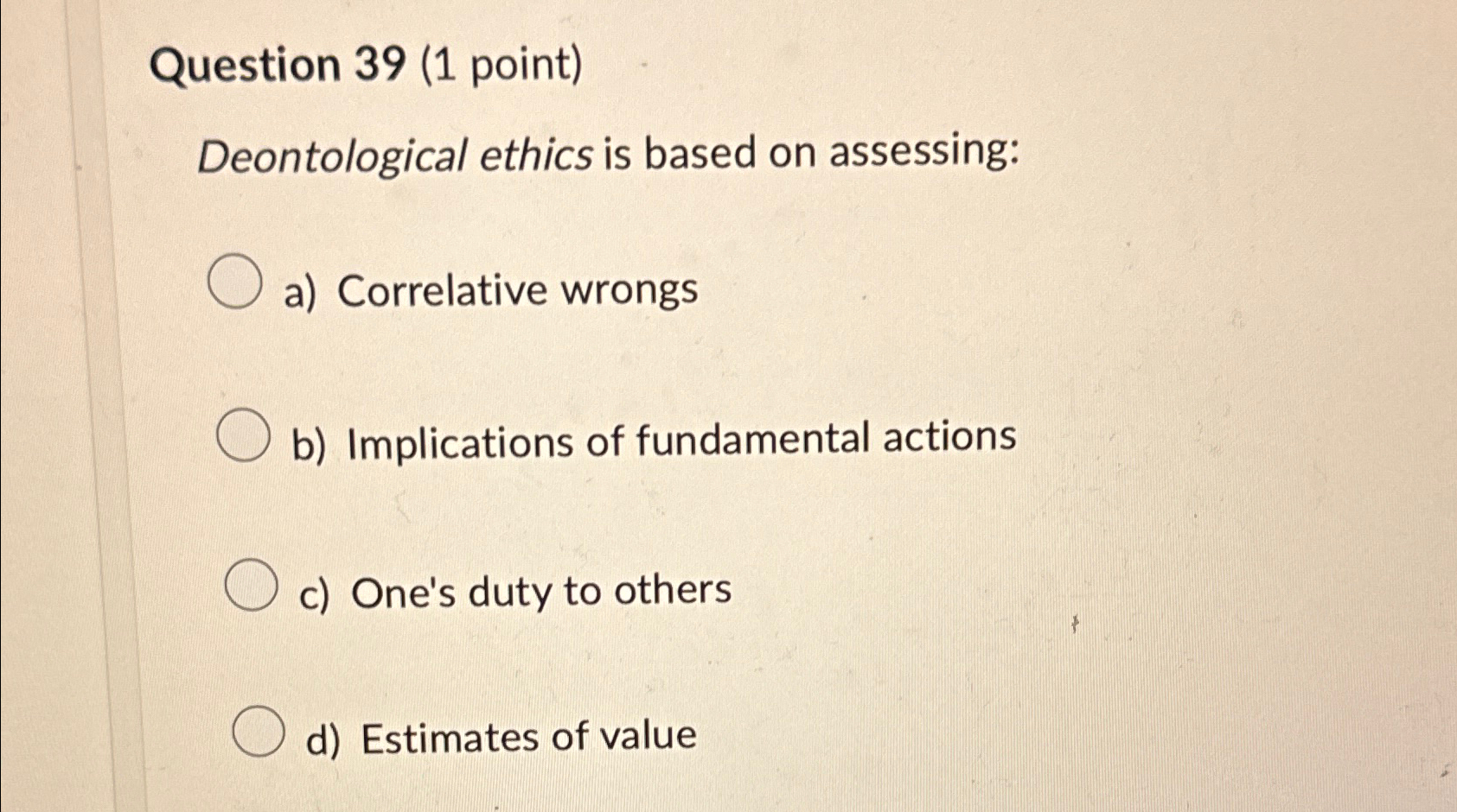  Question 39(1 point) Deontological ethics is based on assessing: a) Correlative