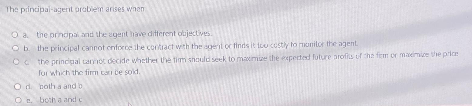  The principal-agent problem arises when a. the principal and the agent
