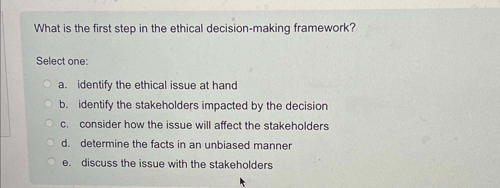  What is the first step in the ethical decision-making framework? Select