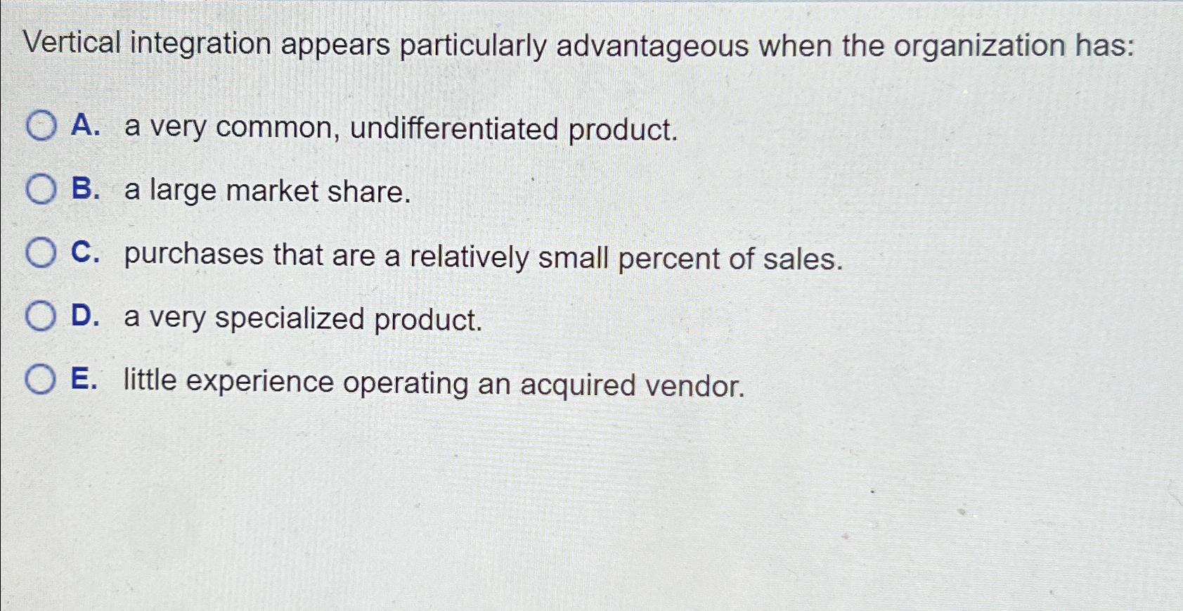  Vertical integration appears particularly advantageous when the organization has: A. a