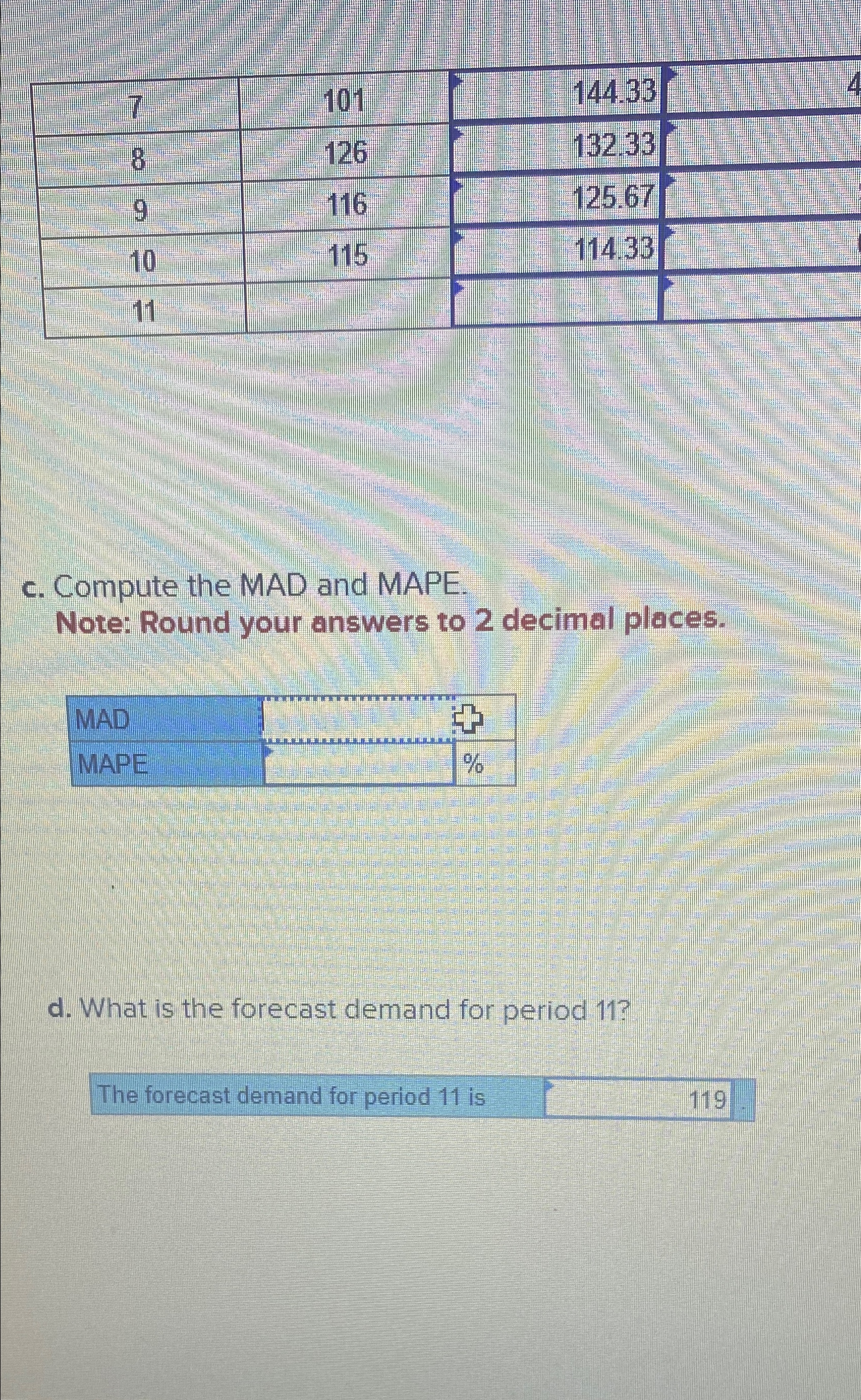  \table[[7,101,144.33],[8,126,132.33],[9,116,125.67],[10,115,114.33],[11,,]] c. Compute the MAD and MAPE. Note: Round your answers