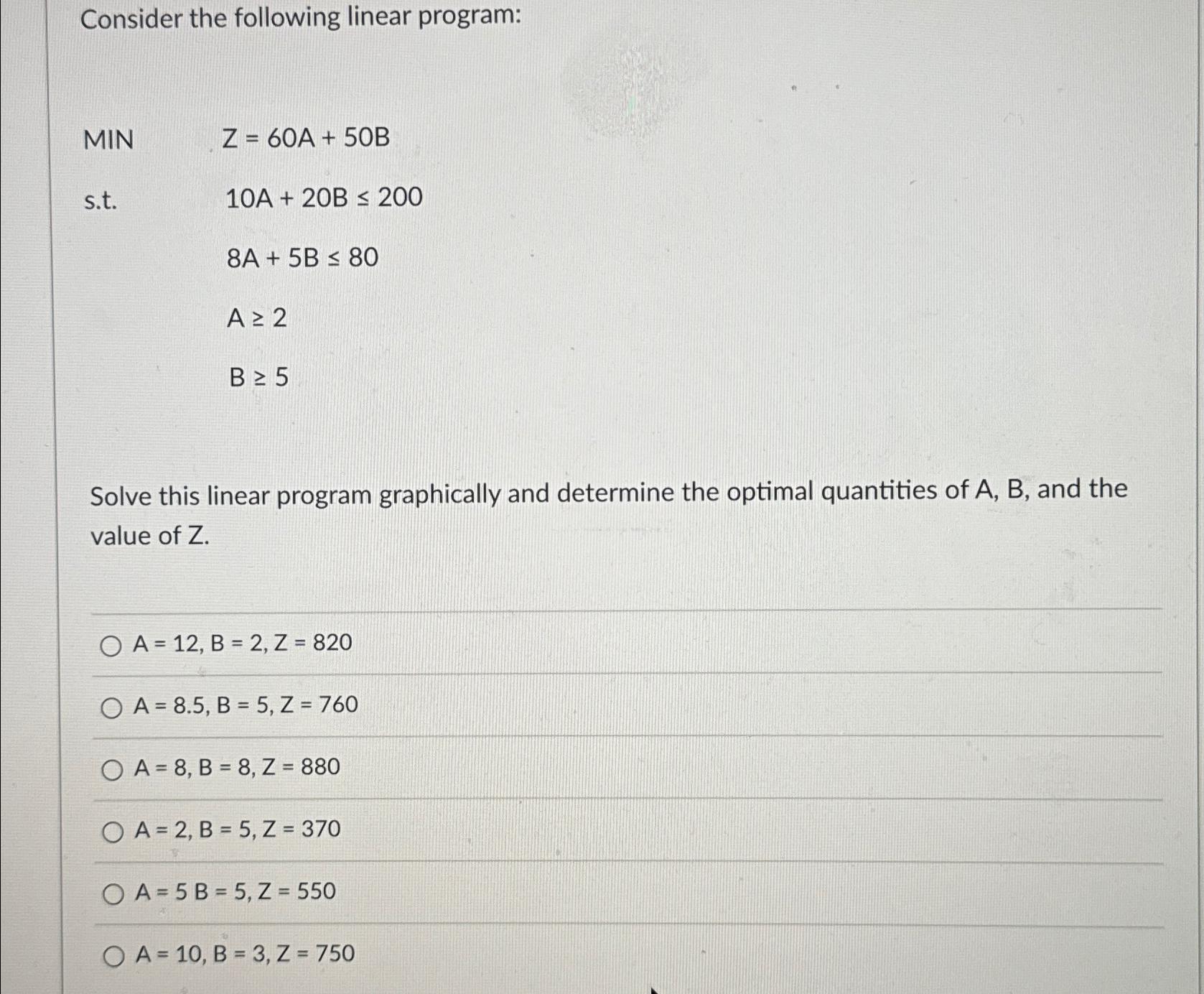  Consider the following linear program: MIN Z=60A+50B s.t.10A+20B200 ,8A+5B80 ,A2 ,B5