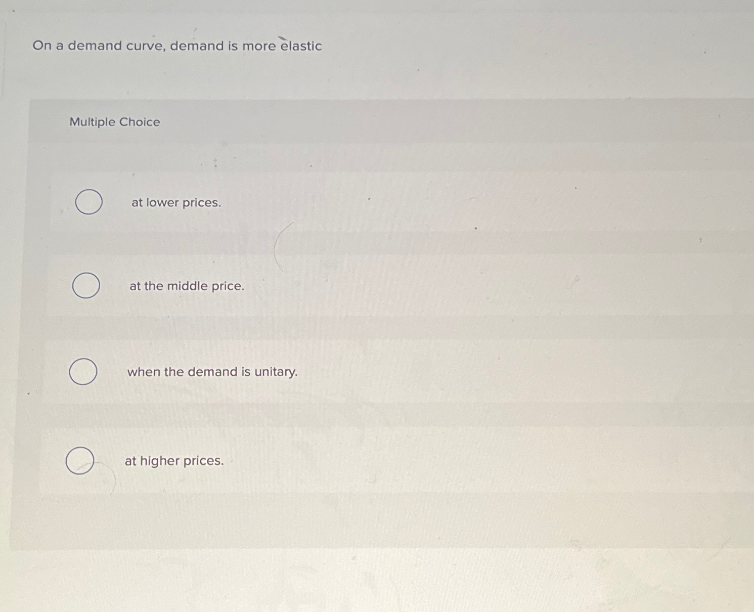  On a demand curve, demand is more lastic Multiple Choice at
