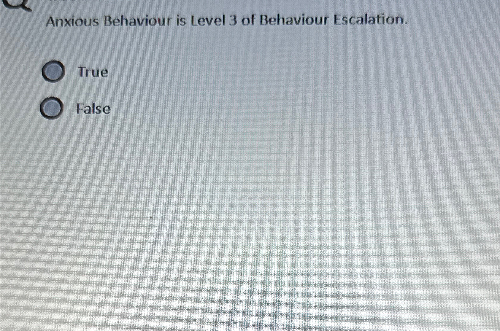  Anxious Behaviour is Level 3 of Behaviour Escalation. True False 