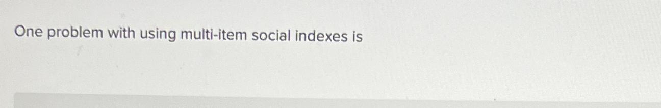  One problem with using multi-item social indexes is 