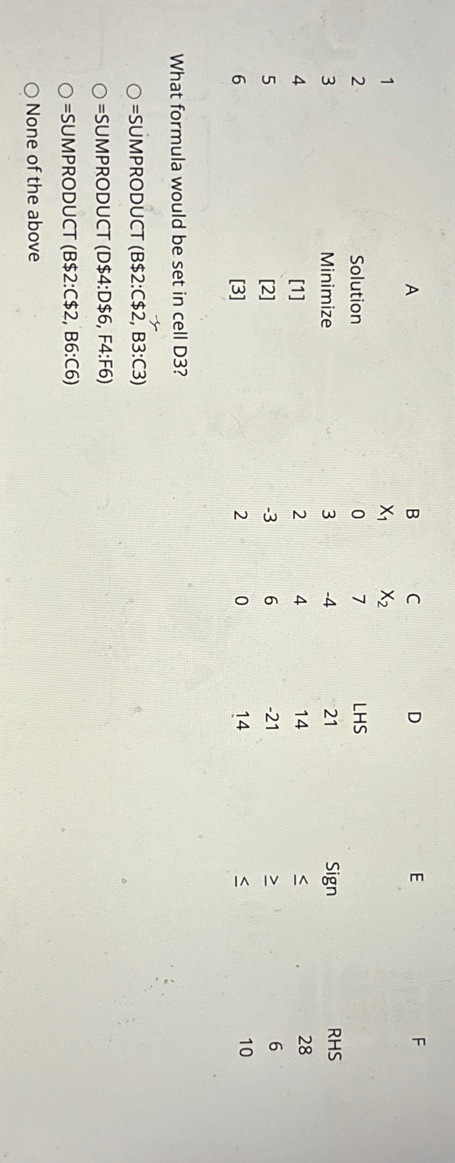  \table[[,A,B,C,D,E,F],[1,,x1,x2,,,],[2,Solution,0,7,LHS,Sign,RHS],[3,Minimize,3,-4,21,,28],[4,1,2,4,14,,6],[5,2,-3,6,-21,14,10]] What formula would be set in cell D3? =SUMPRODUCT (B$2:C$2,