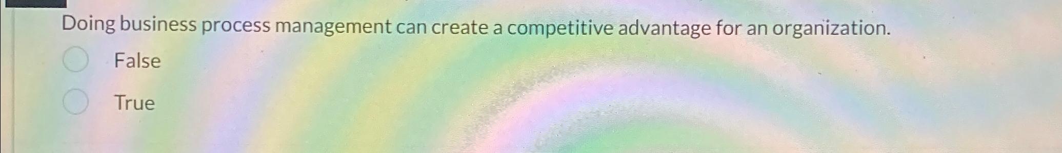  Doing business process management can create a competitive advantage for an