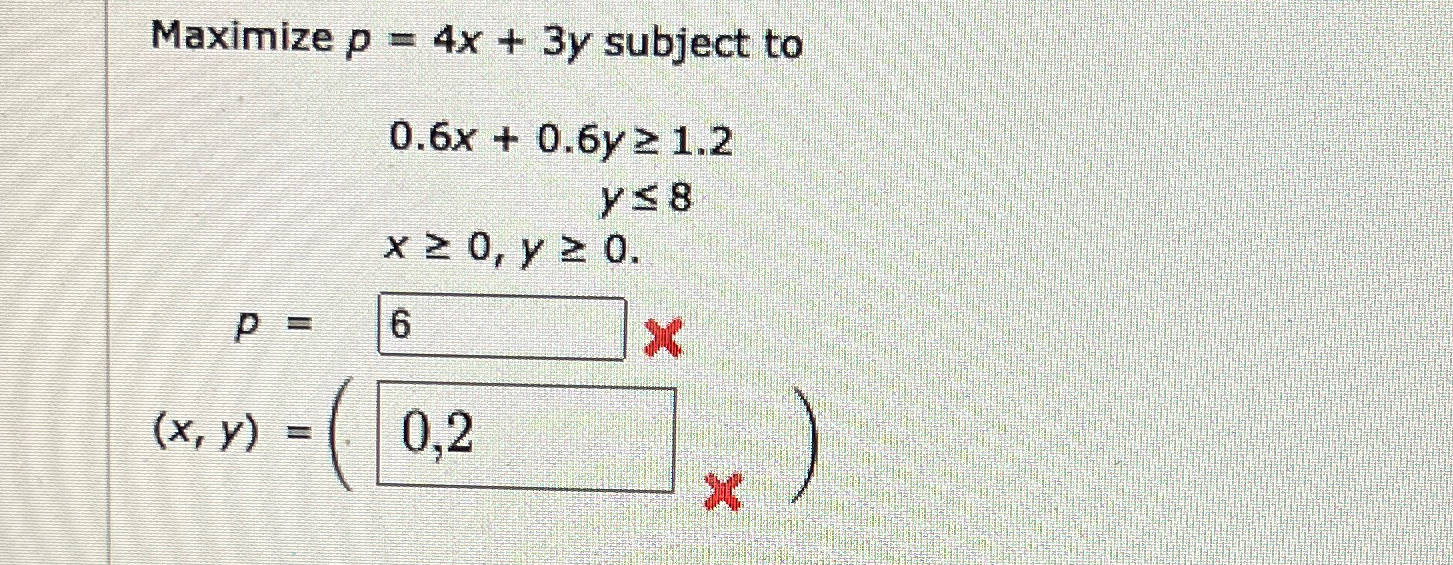  Maximize p=4x+3y subject to 0.6x+0.6y1.2 y8 x0,y0. P=? (x,y)=? 