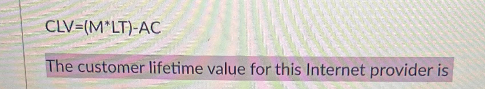  CLV=(M**LT)-AC The customer lifetime value for this Internet provider is 