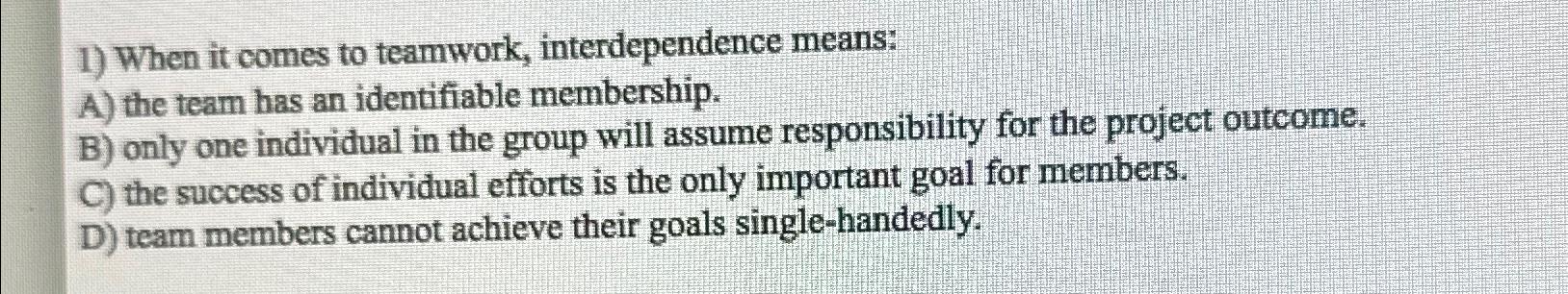  When it comes to teamwork, interdependence means: A) the team has