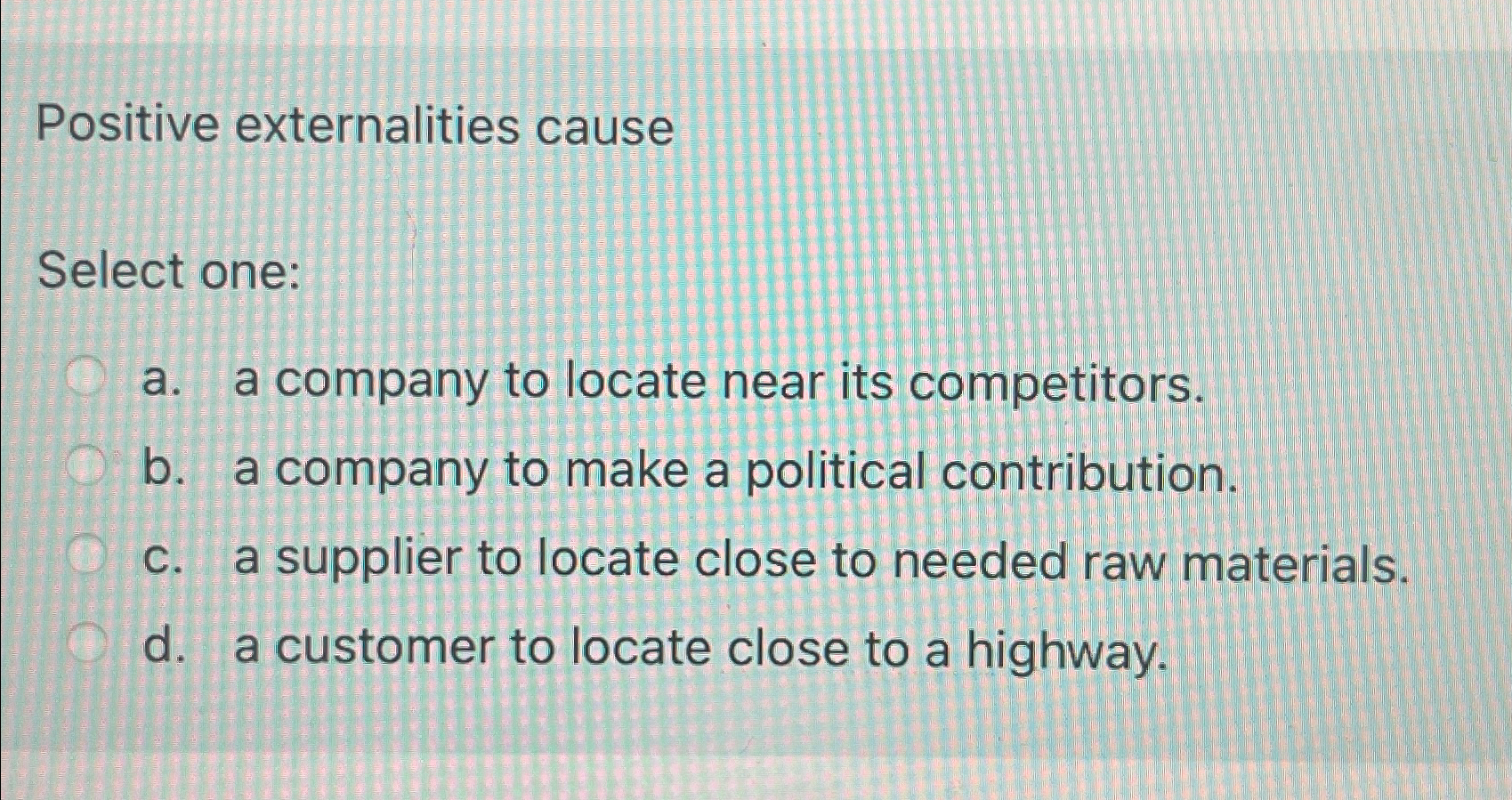  Positive externalities cause Select one: a. a company to locate near
