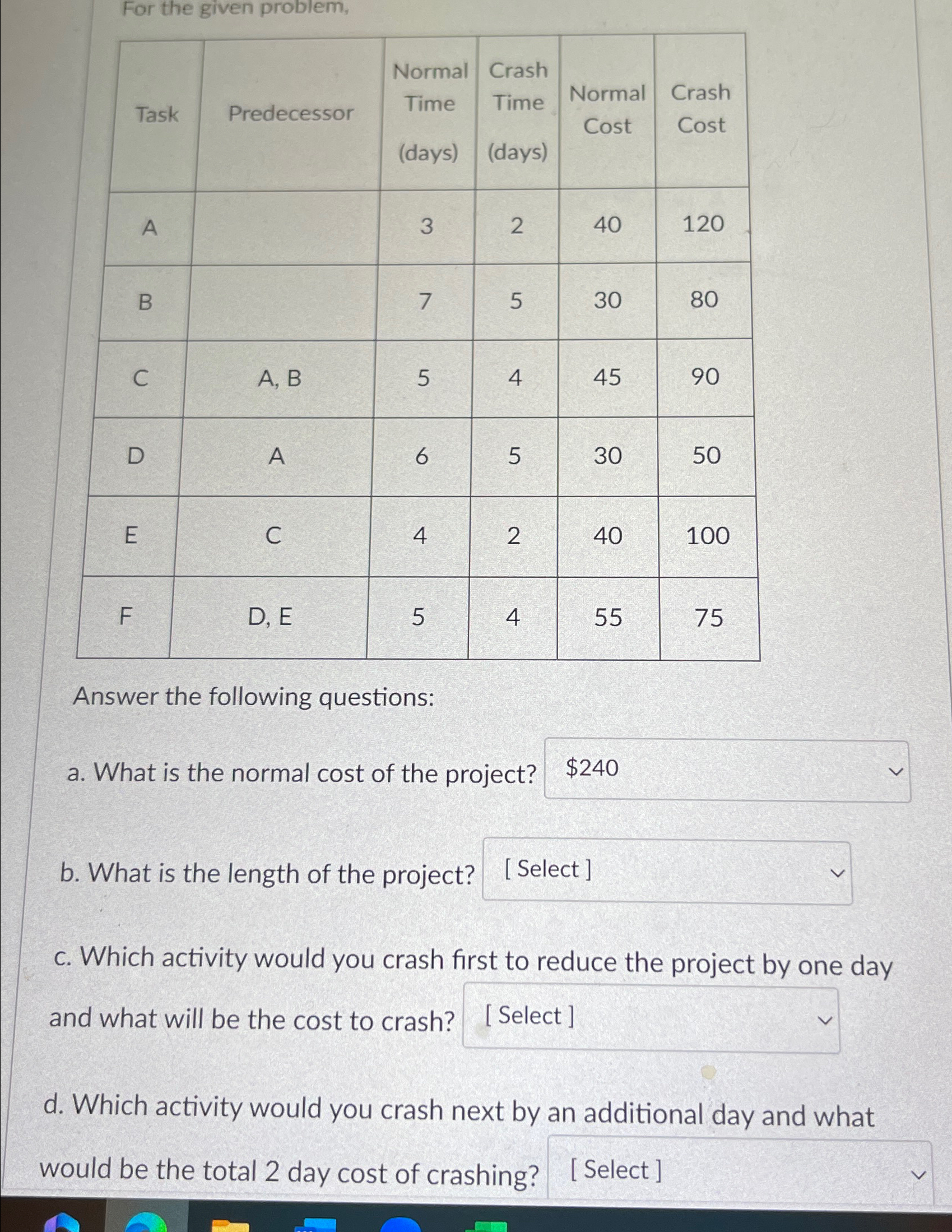  For the given problem, \table[[Task,Predecessor,\table[[Normal],[Time],[(days)]],\table[[Crash],[Time],[(days)]],\table[[Normal],[Cost]],\table[[Crash],[Cost]]],[A,3,2,40,120,],[B,7,5,30,80,],[C,A, B,5,4,45,90],[D,A,6,5,30,50],[E,C,4,2,40,100],[F,D, E,5,4,55,75]] Answer the following questions: