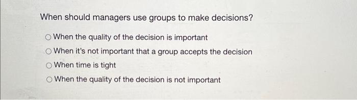  When should managers use groups to make decisions? When the quality