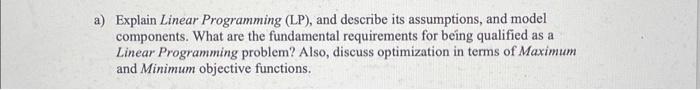  a) Explain Linear Programming (LP), and describe its assumptions, and model