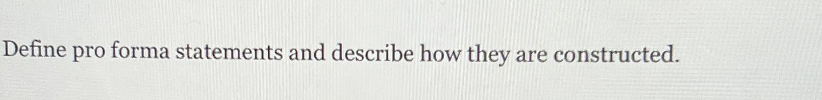  Define pro forma statements and describe how they are constructed. 