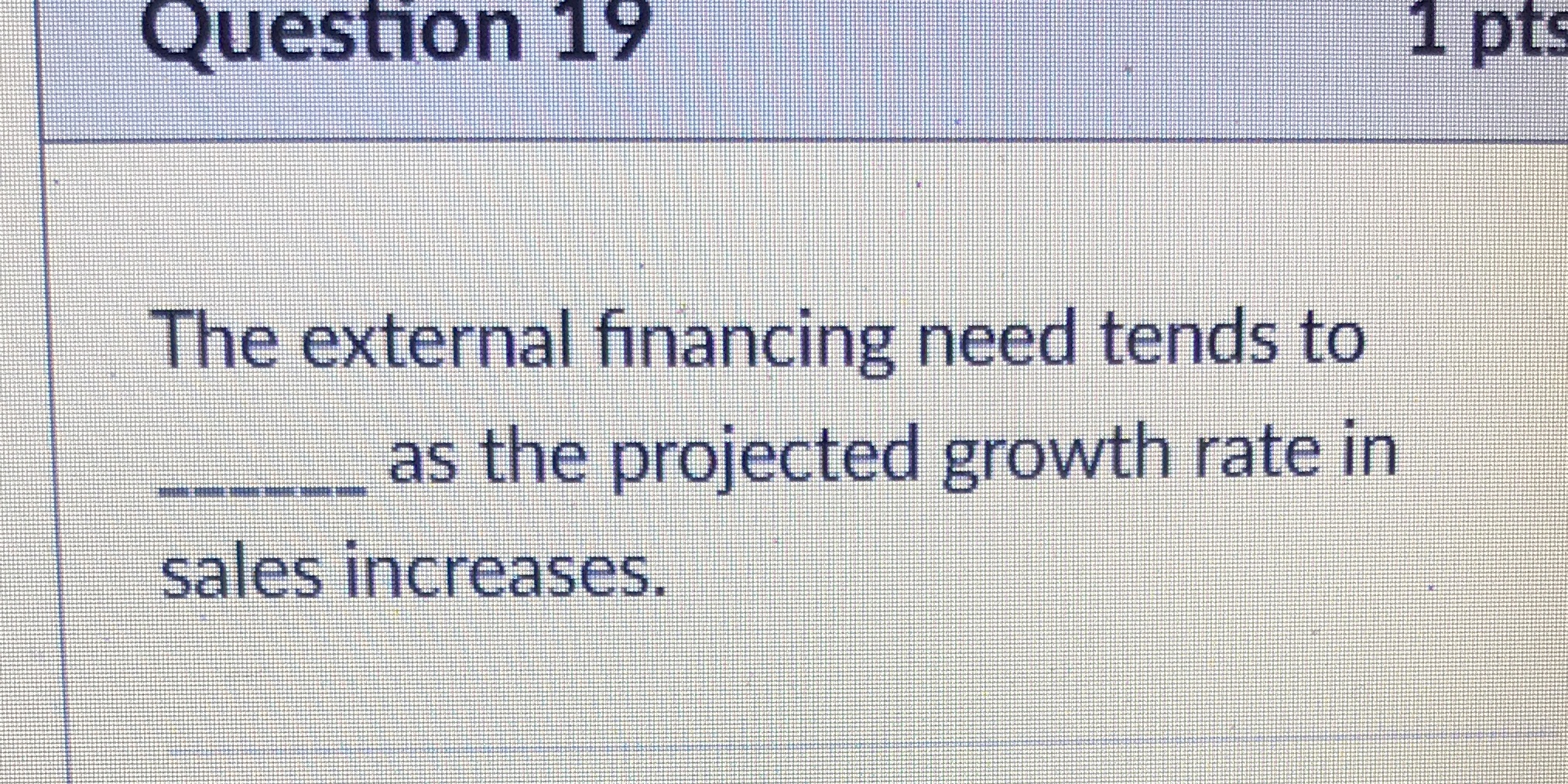 Question 19 1 pts The external financing need tends to as