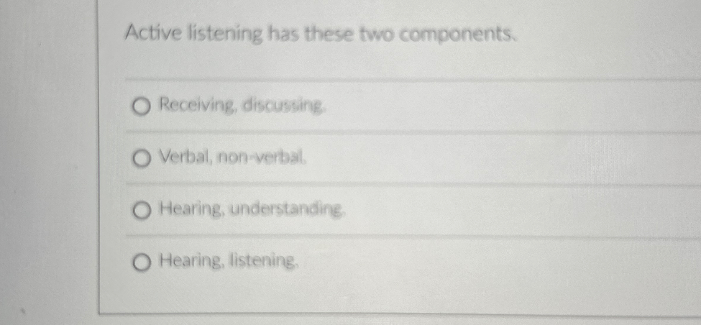  Active listening has these two components. Receiving, discussing, Verbal, non-verbal. Hearing,