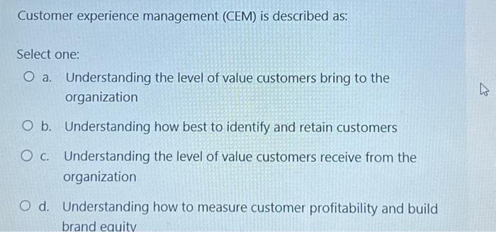  Customer experience management (CEM) is described as: Select one: a. Understanding