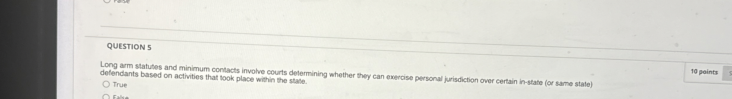  QUESTION 5 Long arm statutes and minimum contacts involve courts determining
