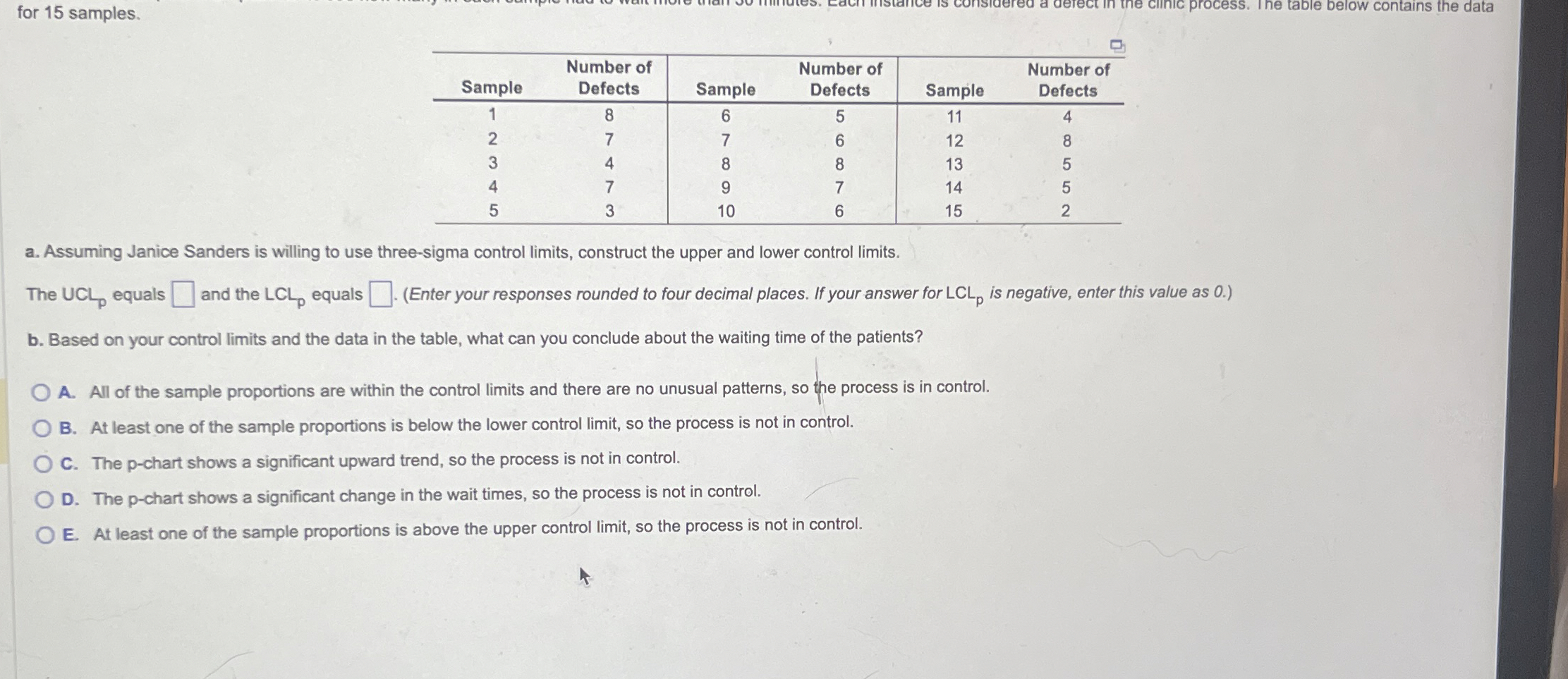  for 15 samples. \table[[Sample,\table[[Number of],[Defects]],Sample,\table[[Number of],[Defects]],Sample,\table[[Number of],[Defects]]],[1,8,6,5,11,4],[2,7,7,6,12,8],[3,4,8,8,13,5],[4,7,9,7,14,5],[5,3,10,6,15,2]] a. Assuming Janice Sanders
