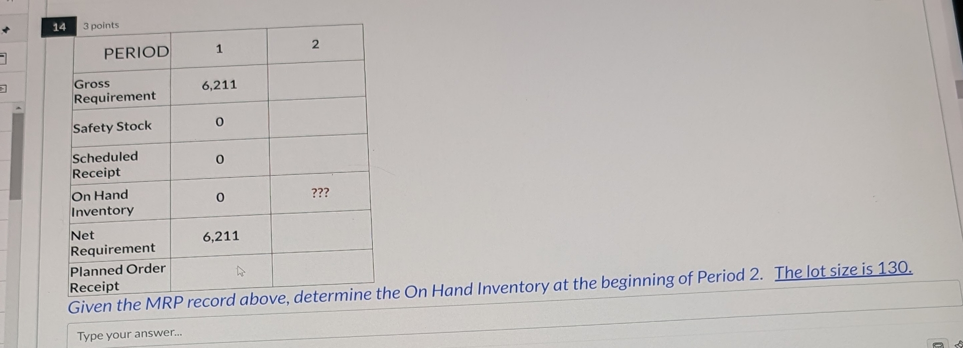  14 3 points \table[[PERIOD,1,2],[\table[[Gross],[Requirement]],6,211,],[Safety Stock,0,],[\table[[Scheduled],[Receipt]],0,],[\table[[On Hand],[Inventory]],0,???],[\table[[Net],[Requirement]],6,211,],[\table[[Planned Order],[Receipt]],L,],[Gen the,,]] Given the MRP
