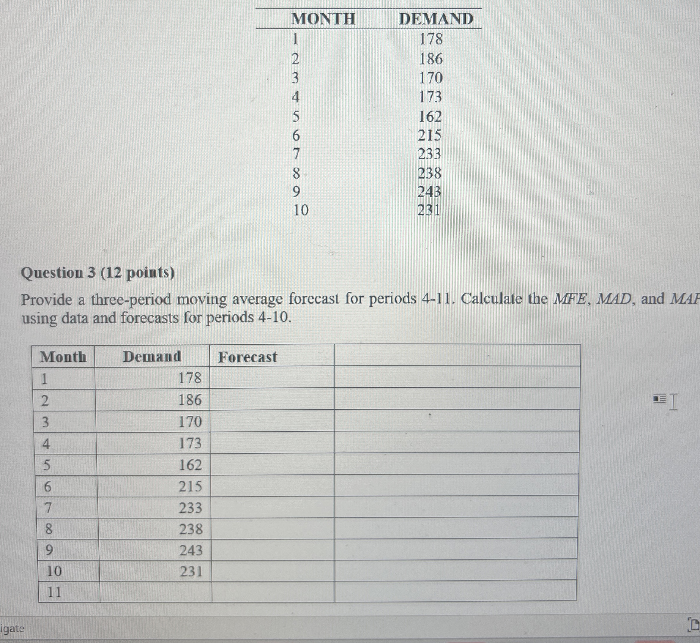  \table[[MONTH,DEMAND],[1,178],[2,186],[3,170],[4,173],[5,162],[6,215],[7,233],[8,238],[9,243],[10,231]] Question 3(12 points) Provide a three-period moving average forecast for