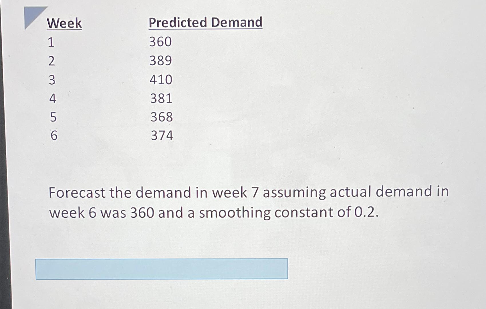  \table[[Week,Predicted Demand],[1,360],[2,389],[3,410],[4,381],[5,368],[6,374]] Forecast the demand in week 7 assuming actual demand