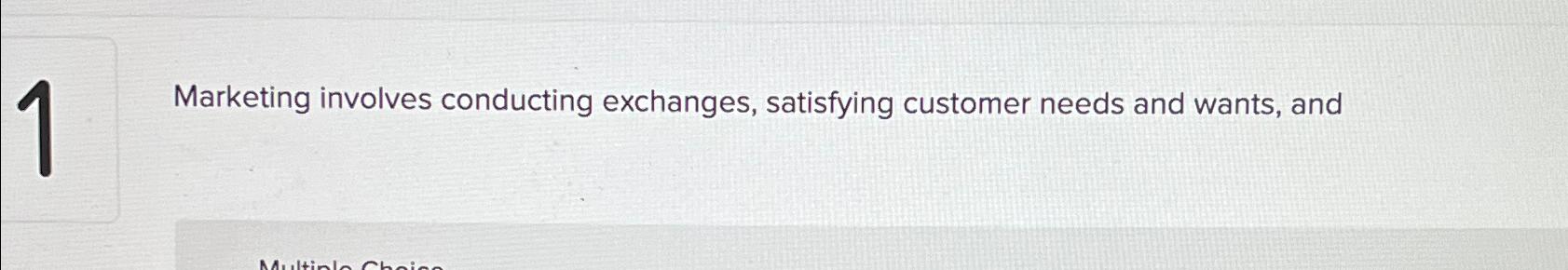  1 Marketing involves conducting exchanges, satisfying customer needs and wants, and