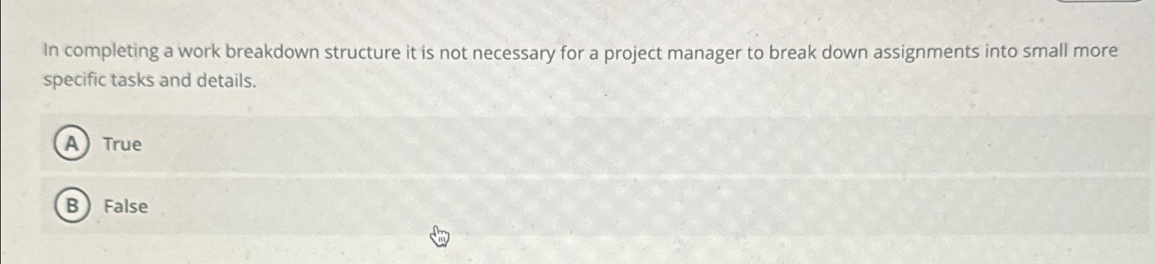  In completing a work breakdown structure it is not necessary for