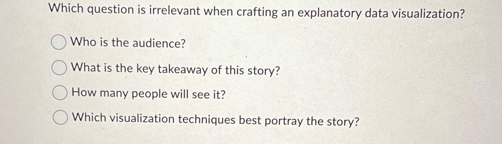  Which question is irrelevant when crafting an explanatory data visualization? Who