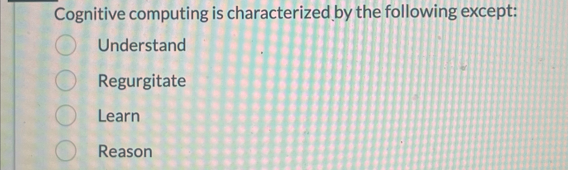  Cognitive computing is characterized by the following except: Understand Regurgitate Learn