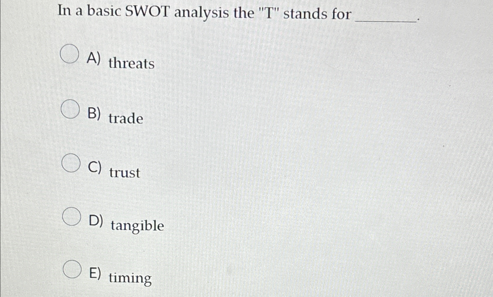  In a basic SWOT analysis the "T" stands for A) threats