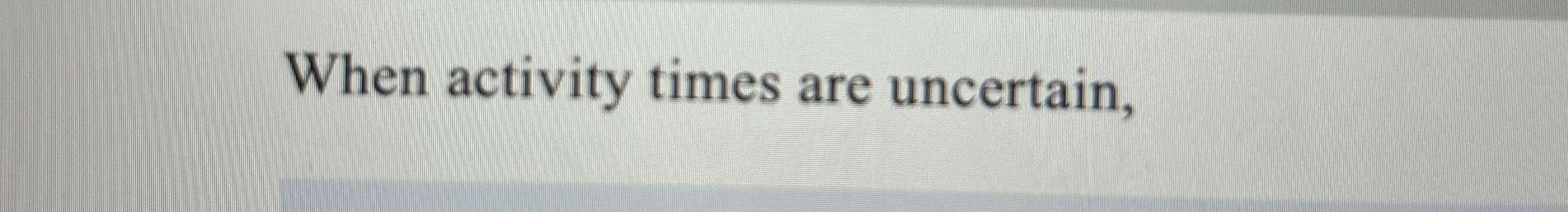  When activity times are uncertain, 